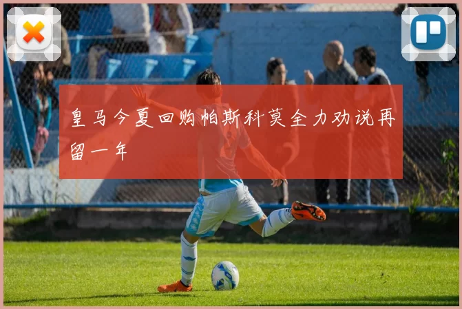 皇马今夏回购帕斯科莫全力劝说再留一年