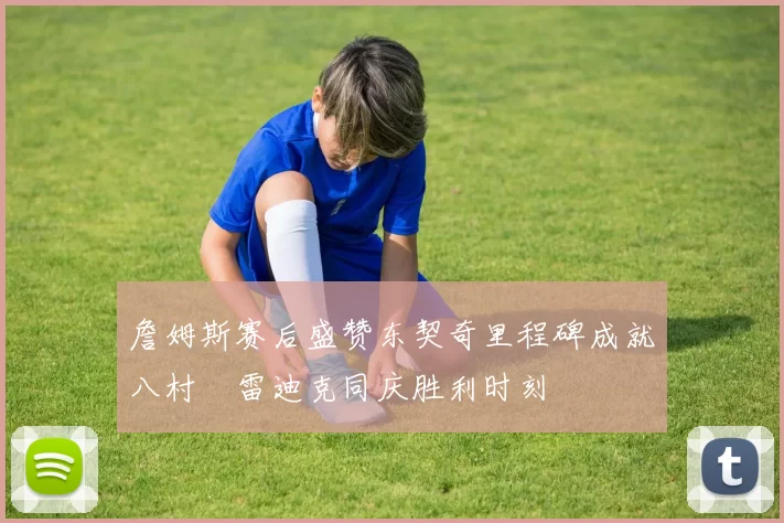 詹姆斯赛后盛赞东契奇里程碑成就八村塁雷迪克同庆胜利时刻