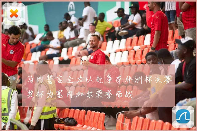 马内誓言全力以赴争夺非洲杯决赛奖杯为塞内加尔荣誉而战