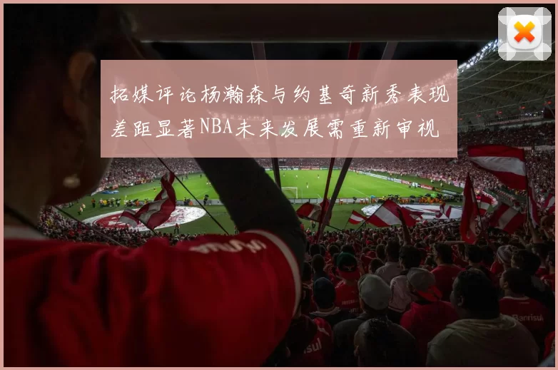 拓媒评论杨瀚森与约基奇新秀表现差距显著NBA未来发展需重新审视