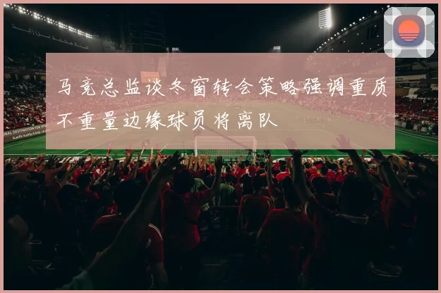 马竞总监谈冬窗转会策略强调重质不重量边缘球员将离队