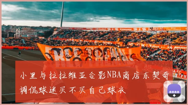 小里与拉拉维亚合影NBA商店东契奇调侃球迷买不买自己球衣