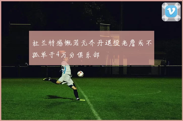 杜兰特感慨若无乔丹退役老詹或不孤单于4万分俱乐部