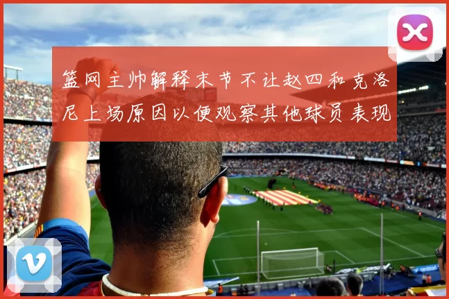 篮网主帅解释末节不让赵四和克洛尼上场原因以便观察其他球员表现