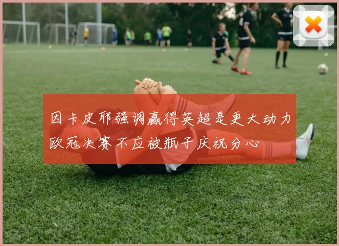 因卡皮耶强调赢得英超是更大动力欧冠决赛不应被瓶子庆祝分心