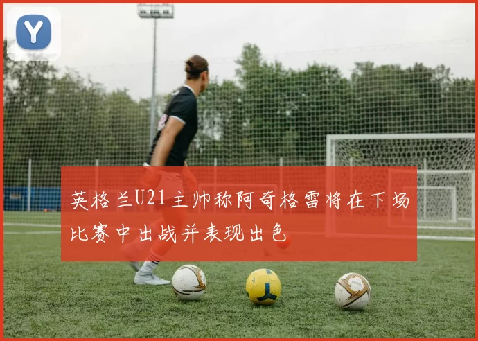 英格兰U21主帅称阿奇格雷将在下场比赛中出战并表现出色